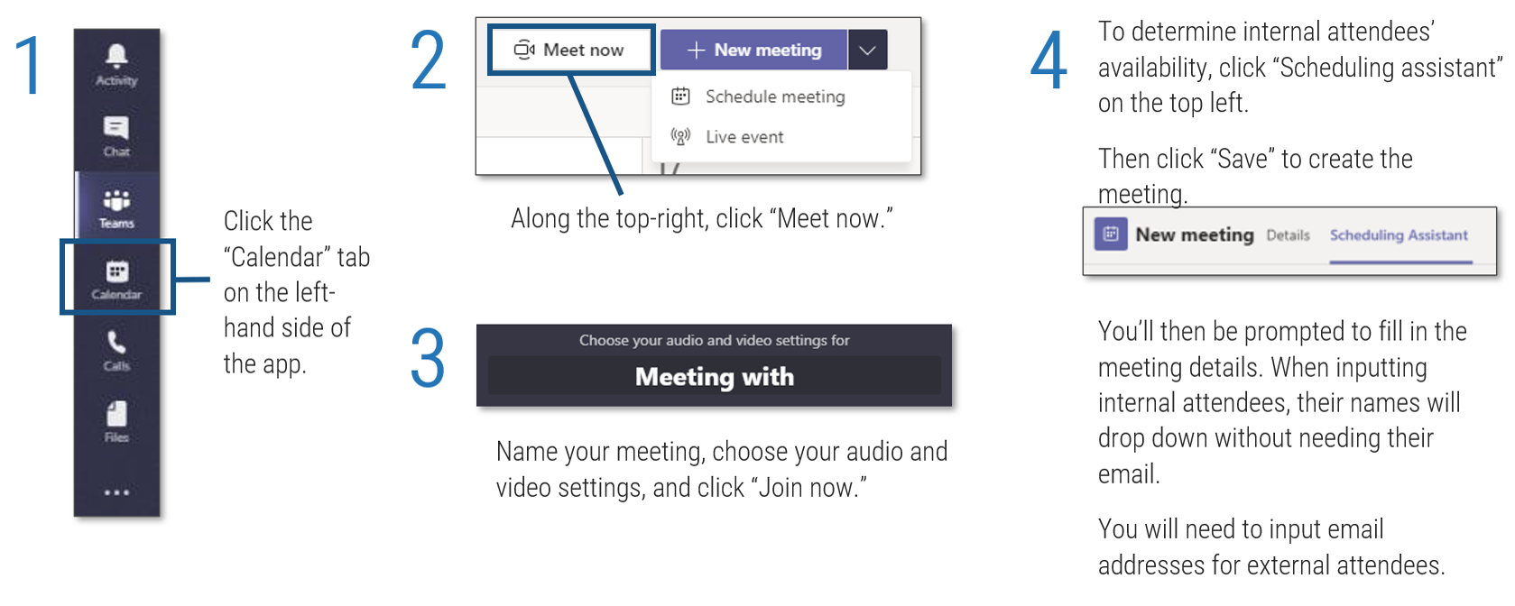 Screenshots detailing how to create an ad hoc meeting in Microsoft Teams, steps 1 to 4. Step 1:'Click the “Calendar” tab on the left-hand side of the app'. Step 2: 'Along the top-right, click “Meet now.”' Step 3: 'Name your meeting, choose your audio and video settings, and click “Join now.”'. Step 4: 'To determine internal attendees’ availability, click “Scheduling assistant” on the top left. Then click “Save” to create the meeting. You’ll then be prompted to fill in the meeting details. When inputting internal attendees, their names will drop down without needing their email. You will need to input email addresses for external attendees'.